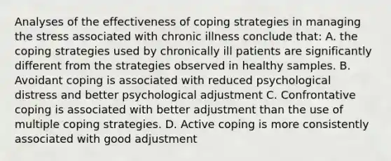 Analyses of the effectiveness of coping strategies in managing the stress associated with chronic illness conclude that: A. the coping strategies used by chronically ill patients are significantly different from the strategies observed in healthy samples. B. Avoidant coping is associated with reduced psychological distress and better psychological adjustment C. Confrontative coping is associated with better adjustment than the use of multiple coping strategies. D. Active coping is more consistently associated with good adjustment