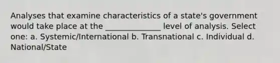 Analyses that examine characteristics of a state's government would take place at the ______________ level of analysis. Select one: a. Systemic/International b. Transnational c. Individual d. National/State