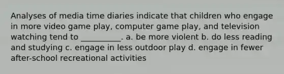 Analyses of media time diaries indicate that children who engage in more video game play, computer game play, and television watching tend to __________. a. be more violent b. do less reading and studying c. engage in less outdoor play d. engage in fewer after-school recreational activities