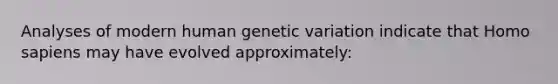 Analyses of modern human genetic variation indicate that Homo sapiens may have evolved approximately: