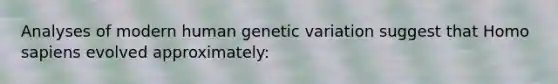 Analyses of modern human genetic variation suggest that Homo sapiens evolved approximately: