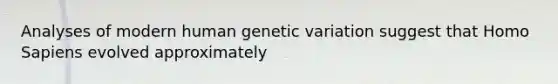 Analyses of modern human genetic variation suggest that Homo Sapiens evolved approximately