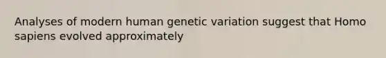 Analyses of modern human genetic variation suggest that <a href='https://www.questionai.com/knowledge/k9aqcXDhxN-homo-sapiens' class='anchor-knowledge'>homo sapiens</a> evolved approximately