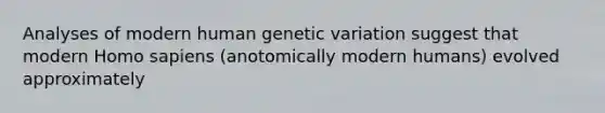 Analyses of modern human genetic variation suggest that modern Homo sapiens (anotomically modern humans) evolved approximately