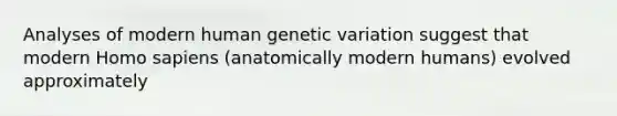 Analyses of modern human genetic variation suggest that modern Homo sapiens (anatomically modern humans) evolved approximately