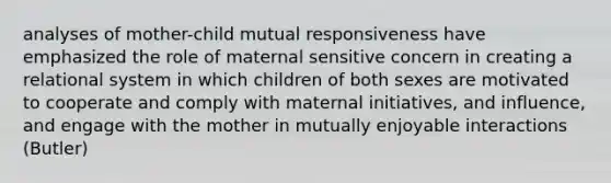 analyses of mother-child mutual responsiveness have emphasized the role of maternal sensitive concern in creating a relational system in which children of both sexes are motivated to cooperate and comply with maternal initiatives, and influence, and engage with the mother in mutually enjoyable interactions (Butler)