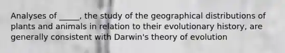 Analyses of _____, the study of the geographical distributions of plants and animals in relation to their evolutionary history, are generally consistent with Darwin's theory of evolution