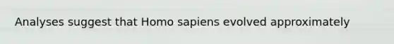 Analyses suggest that Homo sapiens evolved approximately