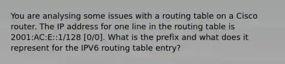 You are analysing some issues with a routing table on a Cisco router. The IP address for one line in the routing table is 2001:AC:E::1/128 [0/0]. What is the prefix and what does it represent for the IPV6 routing table entry?