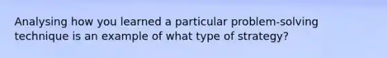 Analysing how you learned a particular problem-solving technique is an example of what type of strategy?