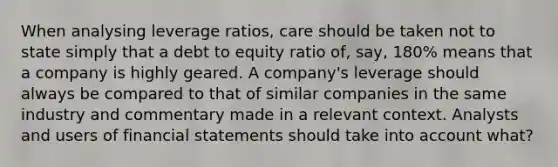 When analysing leverage ratios, care should be taken not to state simply that a debt to equity ratio of, say, 180% means that a company is highly geared. A company's leverage should always be compared to that of similar companies in the same industry and commentary made in a relevant context. Analysts and users of financial statements should take into account what?