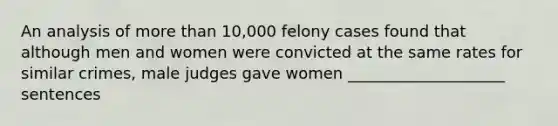 An analysis of more than 10,000 felony cases found that although men and women were convicted at the same rates for similar crimes, male judges gave women ____________________ sentences