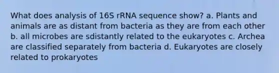 What does analysis of 16S rRNA sequence show? a. Plants and animals are as distant from bacteria as they are from each other b. all microbes are sdistantly related to the eukaryotes c. Archea are classified separately from bacteria d. Eukaryotes are closely related to prokaryotes