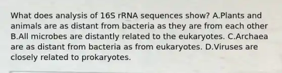 What does analysis of 16S rRNA sequences show? A.Plants and animals are as distant from bacteria as they are from each other B.All microbes are distantly related to the eukaryotes. C.Archaea are as distant from bacteria as from eukaryotes. D.Viruses are closely related to prokaryotes.