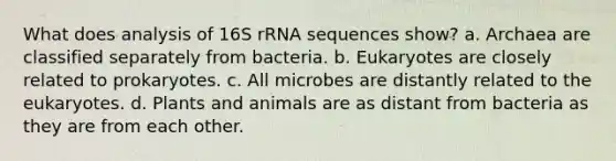 What does analysis of 16S rRNA sequences show? a. Archaea are classified separately from bacteria. b. Eukaryotes are closely related to prokaryotes. c. All microbes are distantly related to the eukaryotes. d. Plants and animals are as distant from bacteria as they are from each other.