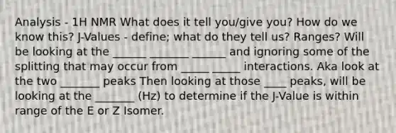 Analysis - 1H NMR What does it tell you/give you? How do we know this? J-Values - define; what do they tell us? Ranges? Will be looking at the ______ _______ ______ and ignoring some of the splitting that may occur from _____ _____ interactions. Aka look at the two _______ peaks Then looking at those ____ peaks, will be looking at the _______ (Hz) to determine if the J-Value is within range of the E or Z Isomer.