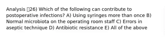 Analysis 26) Which of the following can contribute to postoperative infections? A) Using syringes more than once B) Normal microbiota on the operating room staff C) Errors in aseptic technique D) Antibiotic resistance E) All of the above