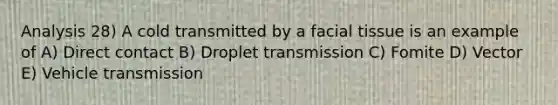 Analysis 28) A cold transmitted by a facial tissue is an example of A) Direct contact B) Droplet transmission C) Fomite D) Vector E) Vehicle transmission