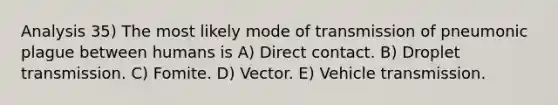 Analysis 35) The most likely mode of transmission of pneumonic plague between humans is A) Direct contact. B) Droplet transmission. C) Fomite. D) Vector. E) Vehicle transmission.