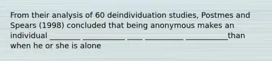 From their analysis of 60 deindividuation studies, Postmes and Spears (1998) concluded that being anonymous makes an individual ________ ___________ ____ __________ ___________than when he or she is alone