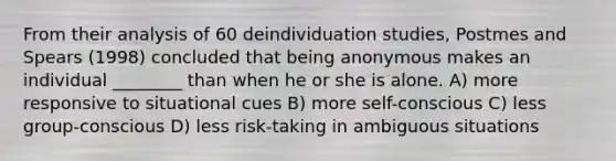 From their analysis of 60 deindividuation studies, Postmes and Spears (1998) concluded that being anonymous makes an individual ________ than when he or she is alone. A) more responsive to situational cues B) more self-conscious C) less group-conscious D) less risk-taking in ambiguous situations