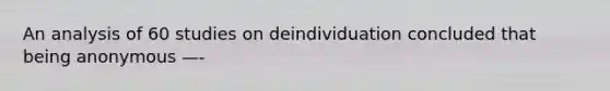 An analysis of 60 studies on deindividuation concluded that being anonymous —-