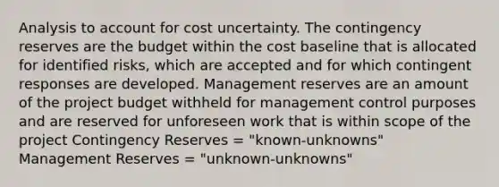 Analysis to account for cost uncertainty. The contingency reserves are the budget within the cost baseline that is allocated for identified risks, which are accepted and for which contingent responses are developed. Management reserves are an amount of the project budget withheld for management control purposes and are reserved for unforeseen work that is within scope of the project Contingency Reserves = "known-unknowns" Management Reserves = "unknown-unknowns"