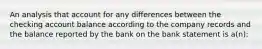 An analysis that account for any differences between the checking account balance according to the company records and the balance reported by the bank on the bank statement is a(n):