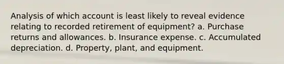 Analysis of which account is least likely to reveal evidence relating to recorded retirement of equipment? a. Purchase returns and allowances. b. Insurance expense. c. Accumulated depreciation. d. Property, plant, and equipment.