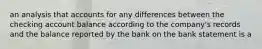 an analysis that accounts for any differences between the checking account balance according to the company's records and the balance reported by the bank on the bank statement is a