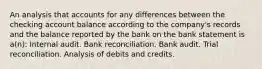 An analysis that accounts for any differences between the checking account balance according to the company's records and the balance reported by the bank on the bank statement is a(n): Internal audit. Bank reconciliation. Bank audit. Trial reconciliation. Analysis of debits and credits.