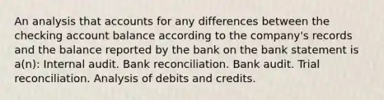 An analysis tha<a href='https://www.questionai.com/knowledge/k7x83BRk9p-t-accounts' class='anchor-knowledge'>t accounts</a> for any differences between the checking account balance according to the company's records and the balance reported by the bank on the bank statement is a(n): Internal audit. <a href='https://www.questionai.com/knowledge/kZ6GRlcQH1-bank-reconciliation' class='anchor-knowledge'>bank reconciliation</a>. Bank audit. Trial reconciliation. Analysis of debits and credits.