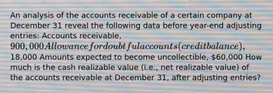 An analysis of the accounts receivable of a certain company at December 31 reveal the following data before year-end <a href='https://www.questionai.com/knowledge/kGxhM5fzgy-adjusting-entries' class='anchor-knowledge'>adjusting entries</a>: Accounts receivable, 900,000 Allowance for doubtful accounts (credit balance),18,000 Amounts expected to become uncollectible, 60,000 How much is the cash realizable value (i.e., net realizable value) of the accounts receivable at December 31, after adjusting entries?