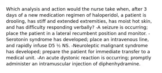 Which analysis and action would the nurse take when, after 3 days of a new medication regimen of haloperidol, a patient is drooling, has stiff and extended extremities, has moist hot skin, and has difficulty responding verbally? -A seizure is occurring; place the patient in a lateral recumbent position and monitor. -Serotonin syndrome has developed; place an intravenous line, and rapidly infuse D5 ½ NS. -Neuroleptic malignant syndrome has developed; prepare the patient for immediate transfer to a medical unit. -An acute dystonic reaction is occurring; promptly administer an intramuscular injection of diphenhydramine.