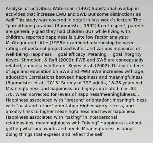 Analysis of activities: Waterman (1993) Substantial overlap in activities that increase EWB and SWB But some distinctions as well This study was covered in detail in last week's lecture The "parenthood paradox" (Baumeister, 1992) In retrospect, parents are generally glad they had children BUT while living with children, reported happiness is quite low Factor analysis: McGregor and Little (1998): examined relationship between ratings of personal projects/activities and various measures of well-being Happiness = goal efficacy; Meaning = goal integrity Keyes, Shmotkin, & Ryff (2002): PWB and SWB are conceptually related, empirically different Keyes et al. (2002): Distinct effects of age and education on SWB and PWB SWB increases with age, education Correlations between happiness and meaningfulness (Baumeister et al., 2013) Survey of 397 adults, 18-78 years old Meaningfulness and happiness are highly correlated, r = .63 - .70. When corrected for levels of happiness/meaningfulness... Happiness associated with "present" orientation; meaningfulness with "past and future" orientation Higher worry, stress, and anxiety links to higher meaningfulness and lower happiness Happiness associated with "taking" in interpersonal relationships, meaningfulness with "giving" Happiness is about getting what one wants and needs Meaningfulness is about doing things that express and reflect the self