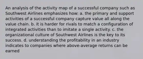 An analysis of the activity map of a successful company such as Southwest Airlines emphasizes how: a. the primary and support activities of a successful company capture value all along the value chain. b. it is harder for rivals to match a configuration of integrated activities than to imitate a single activity. c. the organizational culture of Southwest Airlines is the key to its success. d. understanding the profitability in an industry indicates to companies where above-average returns can be earned