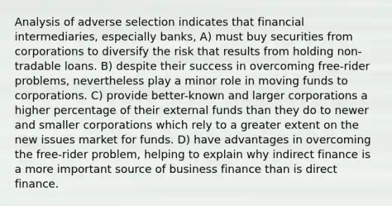 Analysis of adverse selection indicates that financial intermediaries, especially banks, A) must buy securities from corporations to diversify the risk that results from holding non-tradable loans. B) despite their success in overcoming free-rider problems, nevertheless play a minor role in moving funds to corporations. C) provide better-known and larger corporations a higher percentage of their external funds than they do to newer and smaller corporations which rely to a greater extent on the new issues market for funds. D) have advantages in overcoming the free-rider problem, helping to explain why indirect finance is a more important source of business finance than is direct finance.