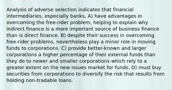 Analysis of adverse selection indicates that financial intermediaries, especially banks, A) have advantages in overcoming the free-rider problem, helping to explain why indirect finance is a more important source of business finance than is direct finance. B) despite their success in overcoming free-rider problems, nevertheless play a minor role in moving funds to corporations. C) provide better-known and larger corporations a higher percentage of their external funds than they do to newer and smaller corporations which rely to a greater extent on the new issues market for funds. D) must buy securities from corporations to diversify the risk that results from holding non-tradable loans.