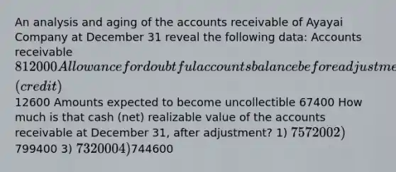 An analysis and aging of the accounts receivable of Ayayai Company at December 31 reveal the following data: Accounts receivable 812000 Allowance for doubtful accounts balance before adjustment (credit)12600 Amounts expected to become uncollectible 67400 How much is that cash (net) realizable value of the accounts receivable at December 31, after adjustment? 1) 757200 2)799400 3) 732000 4)744600