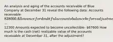 An analysis and aging of the accounts receivable of Blue Company at December 31 reveal the following data: Accounts receivable- 838000 Allowance for doubtful accounts balance before adjustment (credit)-12300 Amounts expected to become uncollectible- 67600 How much is the cash (net) realizable value of the accounts receivable at December 31, after the adjustment?