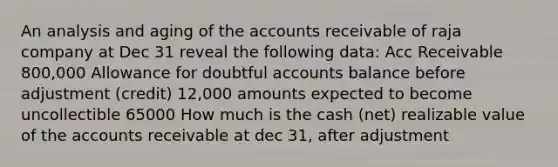 An analysis and aging of the accounts receivable of raja company at Dec 31 reveal the following data: Acc Receivable 800,000 Allowance for doubtful accounts balance before adjustment (credit) 12,000 amounts expected to become uncollectible 65000 How much is the cash (net) realizable value of the accounts receivable at dec 31, after adjustment