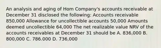 An analysis and aging of Hom Company's accounts receivable at December 31 disclosed the following: Accounts receivable 850,000 Allowance for uncollectible accounts 50,000 Amounts deemed uncollectible 64,000 The net realizable value NRV of the accounts receivables at December 31 should be A. 836,000 B. 800,000 C. 786.000 D. 736,000