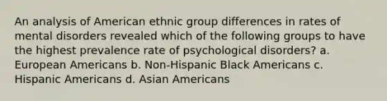 An analysis of American ethnic group differences in rates of mental disorders revealed which of the following groups to have the highest prevalence rate of psychological disorders? a. European Americans b. Non-Hispanic Black Americans c. Hispanic Americans d. Asian Americans