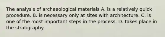 The analysis of archaeological materials A. is a relatively quick procedure. B. is necessary only at sites with architecture. C. is one of the most important steps in the process. D. takes place in the stratigraphy.