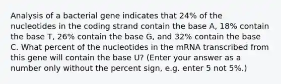 Analysis of a bacterial gene indicates that 24% of the nucleotides in the coding strand contain the base A, 18% contain the base T, 26% contain the base G, and 32% contain the base C. What percent of the nucleotides in the mRNA transcribed from this gene will contain the base U? (Enter your answer as a number only without the percent sign, e.g. enter 5 not 5%.)