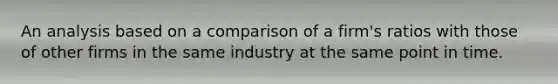 An analysis based on a comparison of a firm's ratios with those of other firms in the same industry at the same point in time.