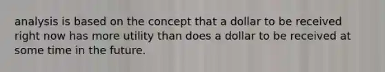 analysis is based on the concept that a dollar to be received right now has more utility than does a dollar to be received at some time in the future.