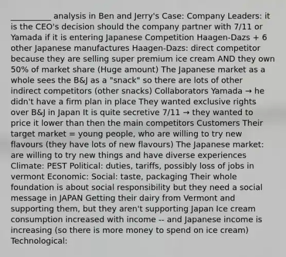 __________ analysis in Ben and Jerry's Case: Company Leaders: it is the CEO's decision should the company partner with 7/11 or Yamada if it is entering Japanese Competition Haagen-Dazs + 6 other Japanese manufactures Haagen-Dazs: direct competitor because they are selling super premium ice cream AND they own 50% of market share (Huge amount) The Japanese market as a whole sees the B&J as a "snack" so there are lots of other indirect competitors (other snacks) Collaborators Yamada → he didn't have a firm plan in place They wanted exclusive rights over B&J in Japan It is quite secretive 7/11 → they wanted to price it lower than then the main competitors Customers Their target market = young people, who are willing to try new flavours (they have lots of new flavours) The Japanese market: are willing to try new things and have diverse experiences Climate: PEST Political: duties, tariffs, possibly loss of jobs in vermont Economic: Social: taste, packaging Their whole foundation is about social responsibility but they need a social message in JAPAN Getting their dairy from Vermont and supporting them, but they aren't supporting Japan Ice cream consumption increased with income -- and Japanese income is increasing (so there is more money to spend on ice cream) Technological: