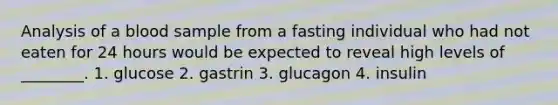 Analysis of a blood sample from a fasting individual who had not eaten for 24 hours would be expected to reveal high levels of ________. 1. glucose 2. gastrin 3. glucagon 4. insulin