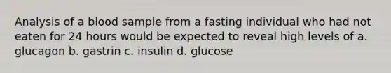 Analysis of a blood sample from a fasting individual who had not eaten for 24 hours would be expected to reveal high levels of a. glucagon b. gastrin c. insulin d. glucose